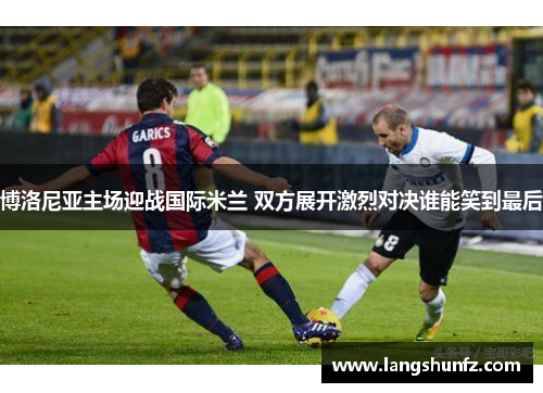博洛尼亚主场迎战国际米兰 双方展开激烈对决谁能笑到最后