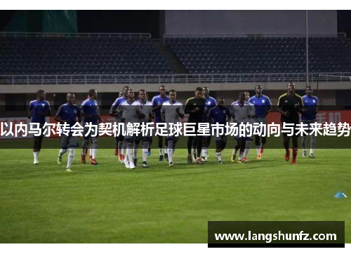 以内马尔转会为契机解析足球巨星市场的动向与未来趋势