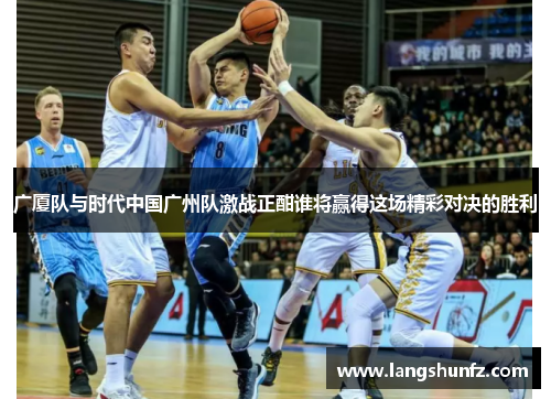 广厦队与时代中国广州队激战正酣谁将赢得这场精彩对决的胜利